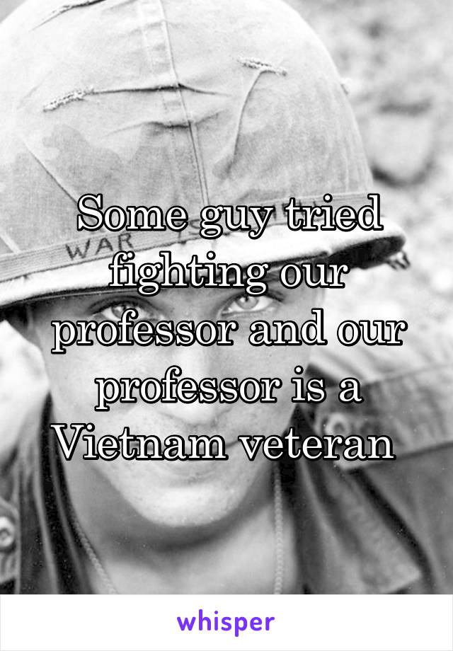 Some guy tried fighting our professor and our professor is a Vietnam veteran 