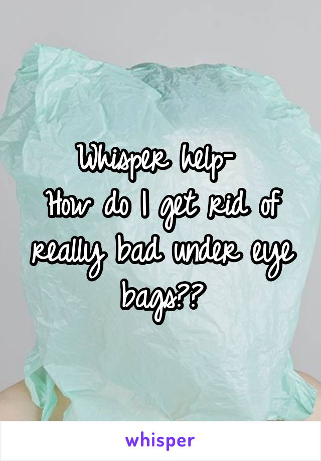 Whisper help- 
How do I get rid of really bad under eye bags??