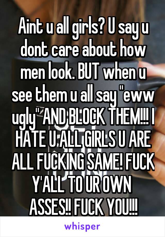 Aint u all girls? U say u dont care about how men look. BUT when u see them u all say "eww ugly" AND BLOCK THEM!!! I HATE U ALL GIRLS U ARE ALL FUCKING SAME! FUCK Y'ALL TO UR OWN  ASSES!! FUCK YOU!!!