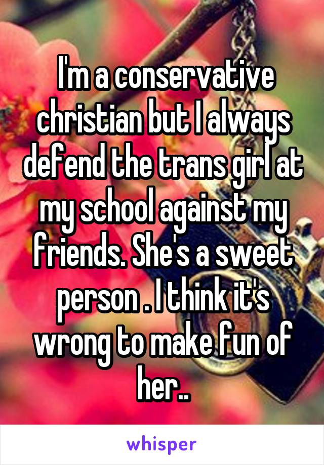  I'm a conservative christian but I always defend the trans girl at my school against my friends. She's a sweet person . I think it's wrong to make fun of her..