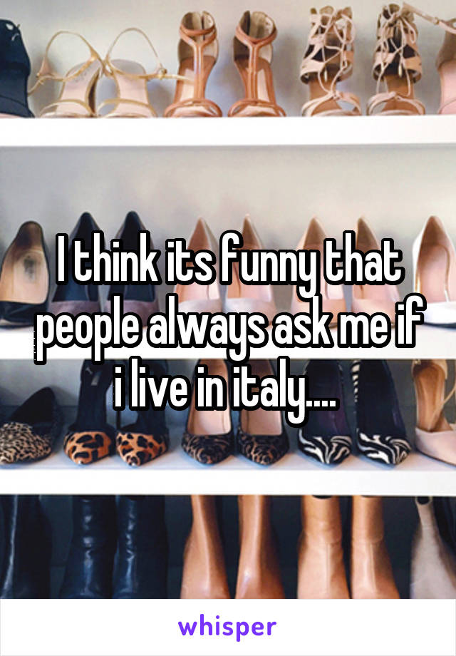 I think its funny that people always ask me if i live in italy.... 