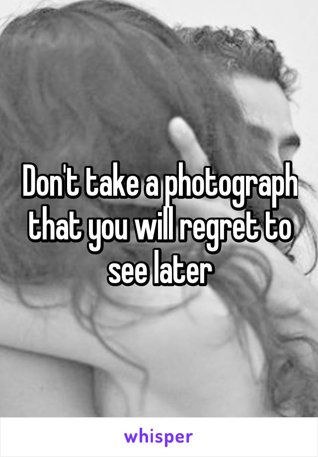 Don't take a photograph that you will regret to see later