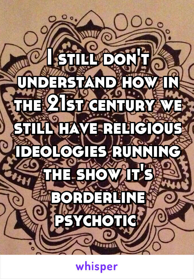 I still don't understand how in the 21st century we still have religious ideologies running the show it's borderline psychotic 