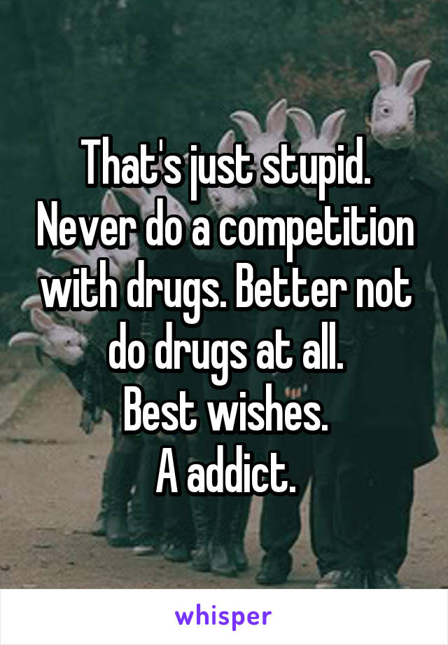 That's just stupid. Never do a competition with drugs. Better not do drugs at all.
Best wishes.
A addict.