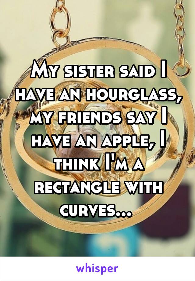 My sister said I have an hourglass, my friends say I have an apple, I think I'm a rectangle with curves... 