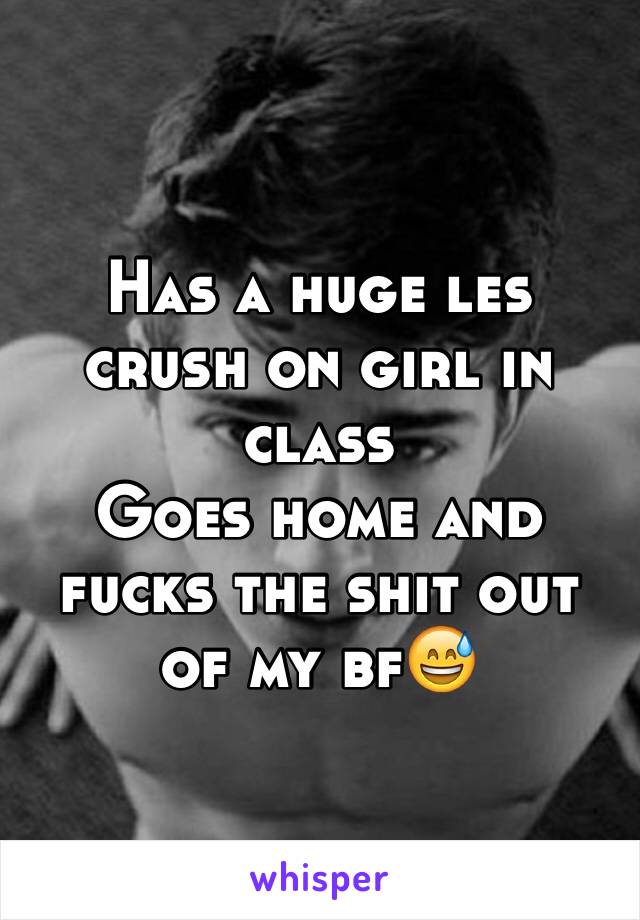 Has a huge les crush on girl in class 
Goes home and fucks the shit out of my bf😅