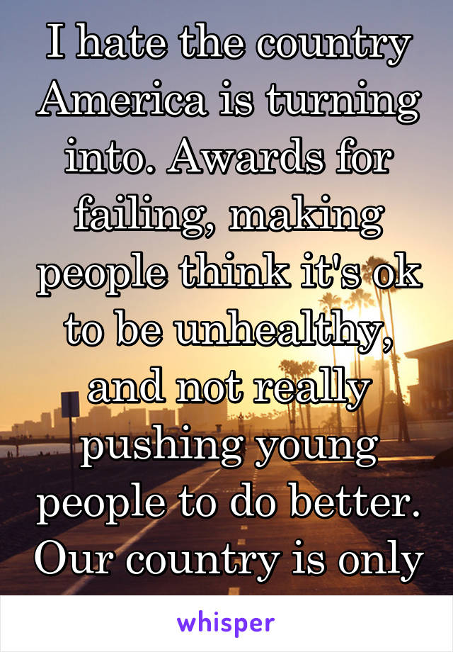 I hate the country America is turning into. Awards for failing, making people think it's ok to be unhealthy, and not really pushing young people to do better. Our country is only going to get worse. 