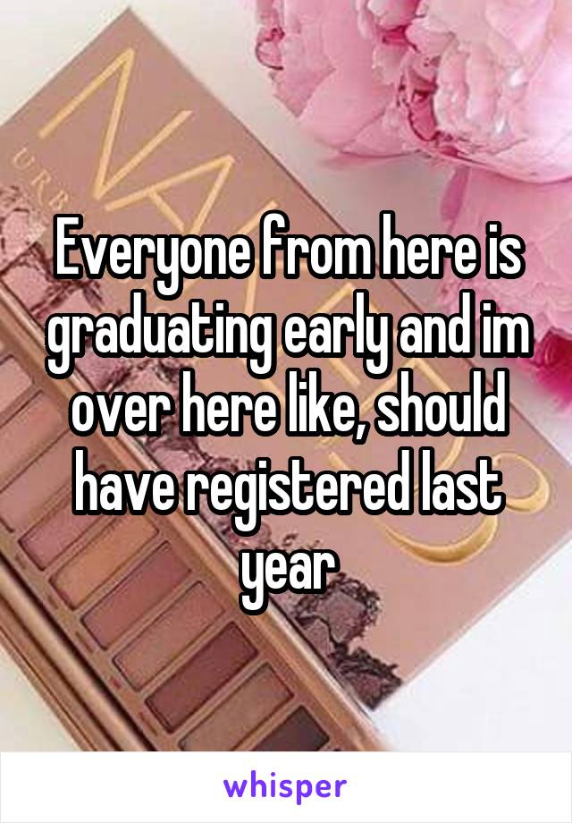 Everyone from here is graduating early and im over here like, should have registered last year