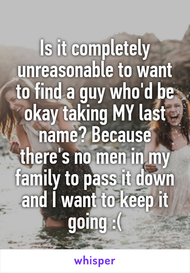 Is it completely unreasonable to want to find a guy who'd be okay taking MY last name? Because there's no men in my family to pass it down and I want to keep it going :(