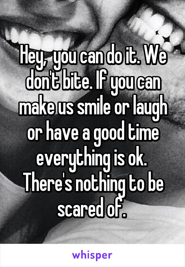 Hey,  you can do it. We don't bite. If you can make us smile or laugh or have a good time everything is ok.  There's nothing to be scared of. 