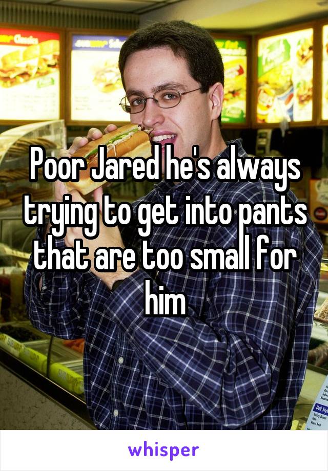 Poor Jared he's always trying to get into pants that are too small for him