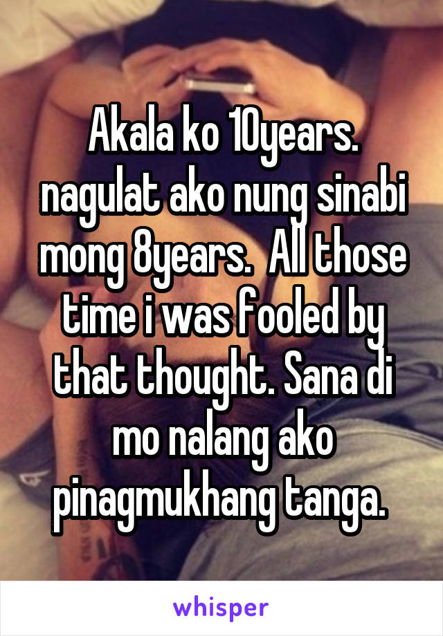 Akala ko 10years. nagulat ako nung sinabi mong 8years.  All those time i was fooled by that thought. Sana di mo nalang ako pinagmukhang tanga. 