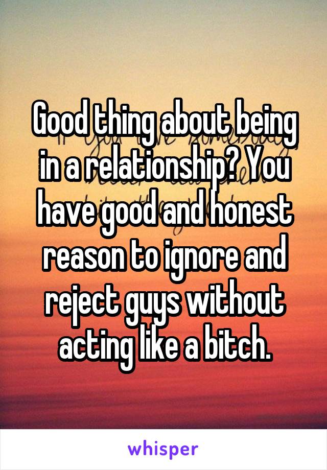 Good thing about being in a relationship? You have good and honest reason to ignore and reject guys without acting like a bitch.