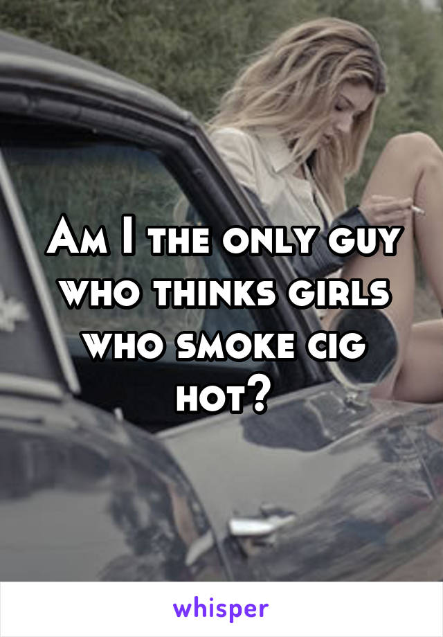 Am I the only guy who thinks girls who smoke cig hot?