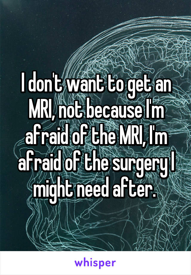 I don't want to get an MRI, not because I'm afraid of the MRI, I'm afraid of the surgery I might need after. 