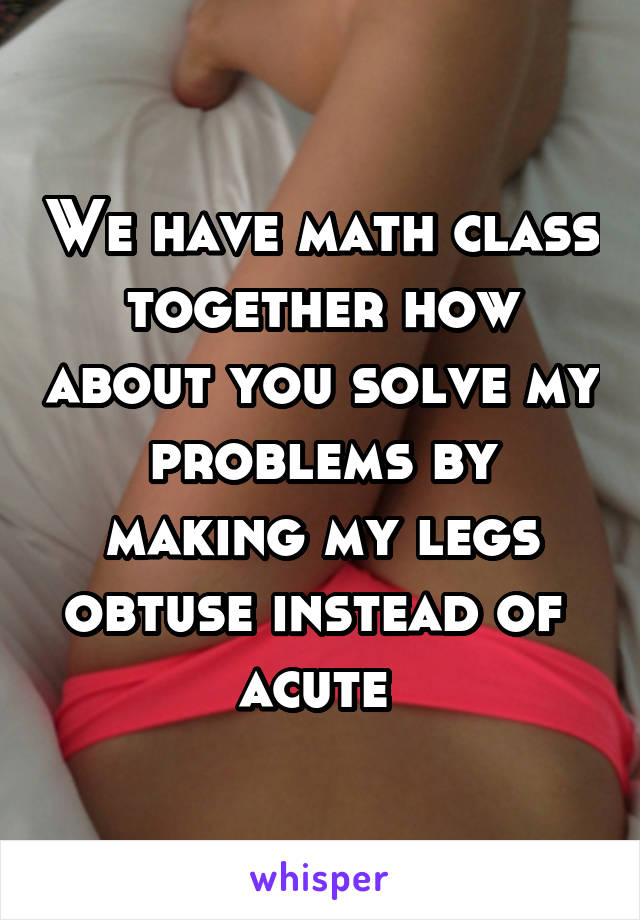 We have math class together how about you solve my problems by making my legs obtuse instead of  acute 