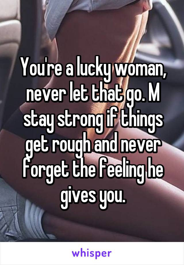 You're a lucky woman, never let that go. M stay strong if things get rough and never forget the feeling he gives you.