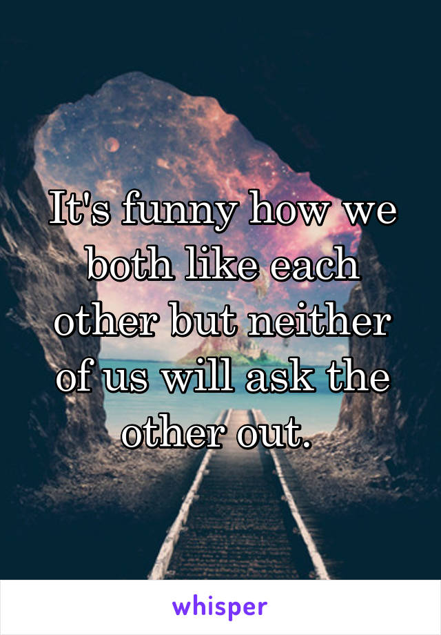 It's funny how we both like each other but neither of us will ask the other out. 