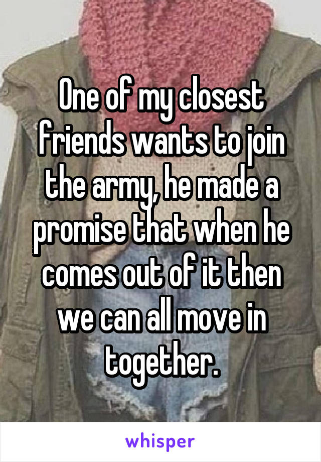 One of my closest friends wants to join the army, he made a promise that when he comes out of it then we can all move in together.