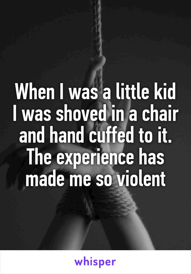 When I was a little kid I was shoved in a chair and hand cuffed to it. The experience has made me so violent