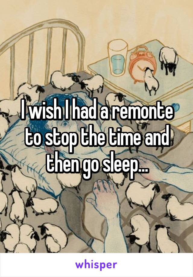 I wish I had a remonte to stop the time and then go sleep...