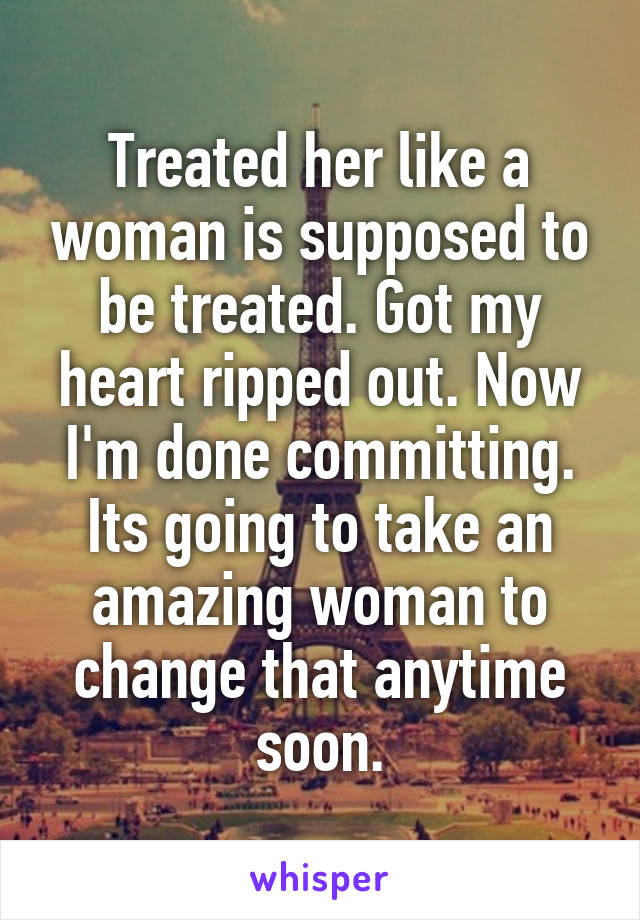 Treated her like a woman is supposed to be treated. Got my heart ripped out. Now I'm done committing. Its going to take an amazing woman to change that anytime soon.