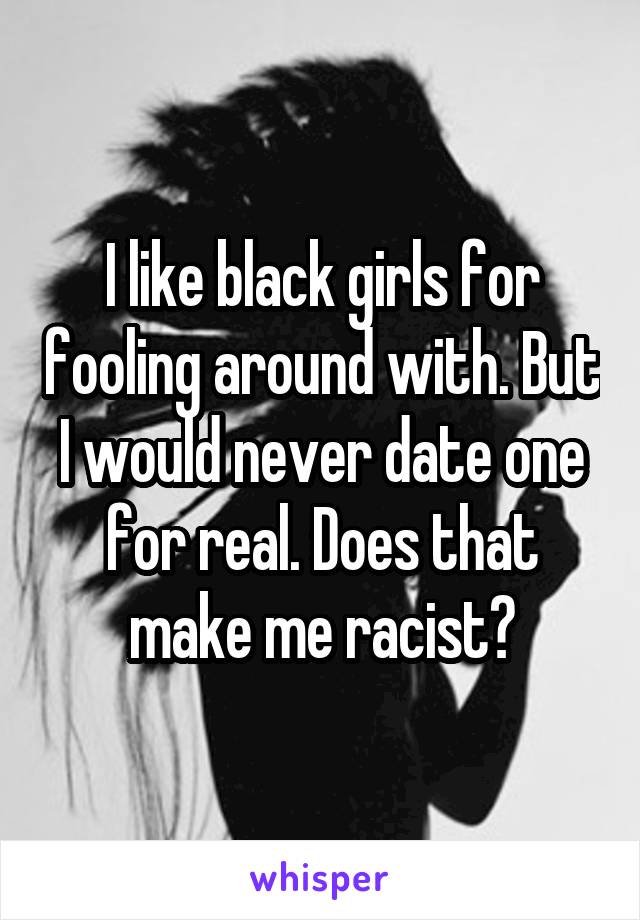 I like black girls for fooling around with. But I would never date one for real. Does that make me racist?