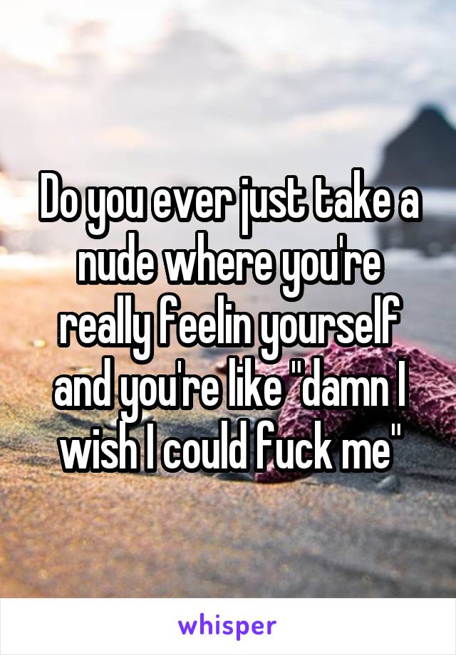 Do you ever just take a nude where you're really feelin yourself and you're like "damn I wish I could fuck me"