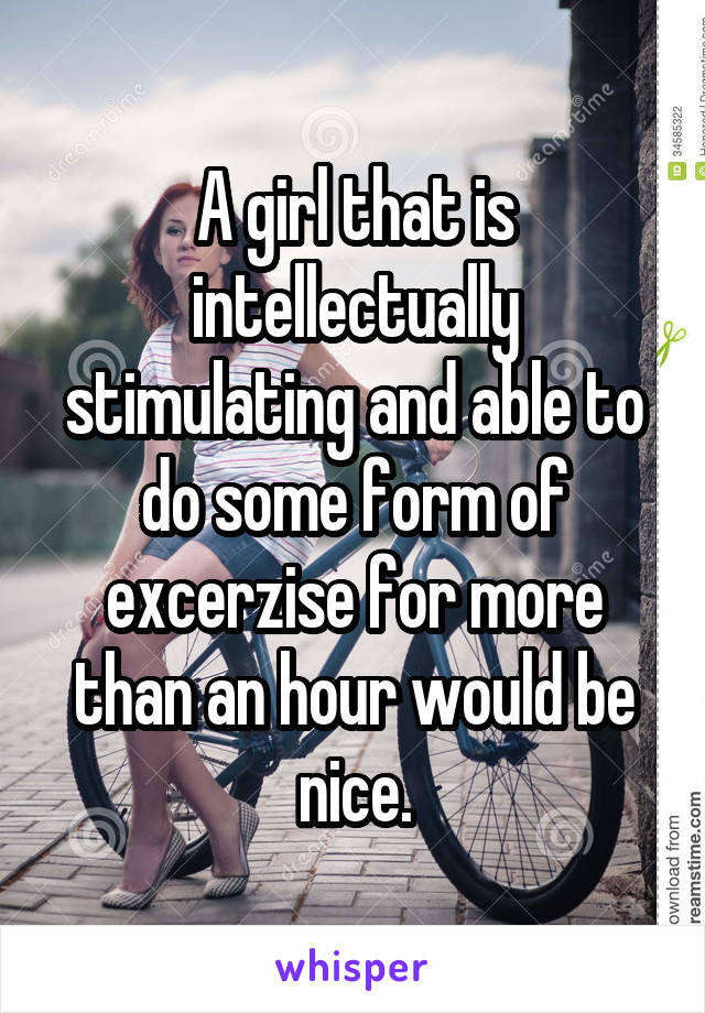 A girl that is intellectually stimulating and able to do some form of excerzise for more than an hour would be nice.