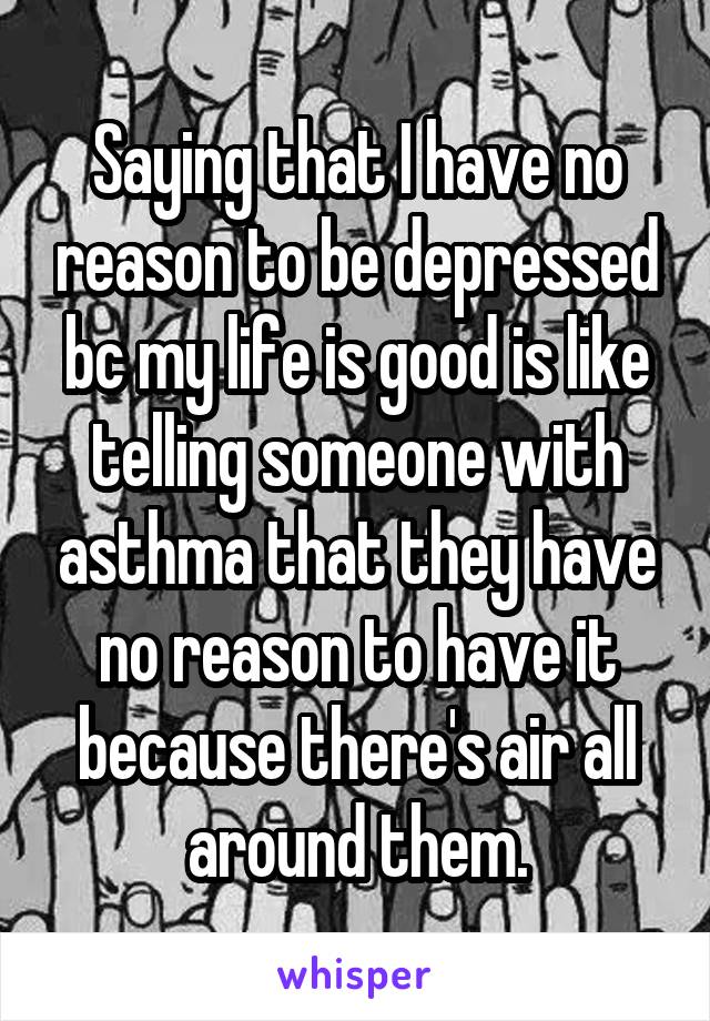 Saying that I have no reason to be depressed bc my life is good is like telling someone with asthma that they have no reason to have it because there's air all around them.