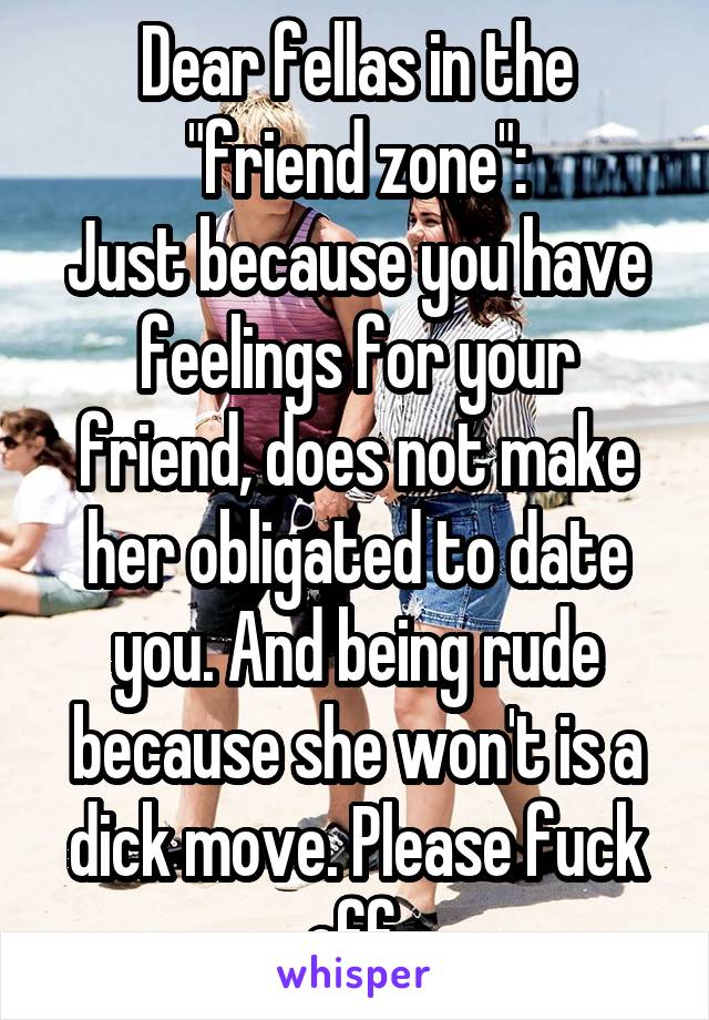 Dear fellas in the "friend zone":
Just because you have feelings for your friend, does not make her obligated to date you. And being rude because she won't is a dick move. Please fuck off.