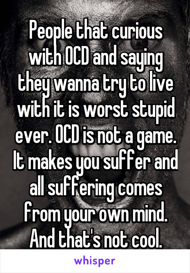 People that curious with OCD and saying they wanna try to live with it is worst stupid ever. OCD is not a game. It makes you suffer and all suffering comes from your own mind. And that's not cool.