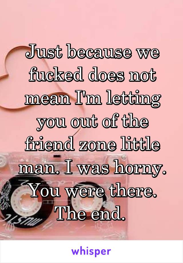 Just because we fucked does not mean I'm letting you out of the friend zone little man. I was horny. You were there. The end. 