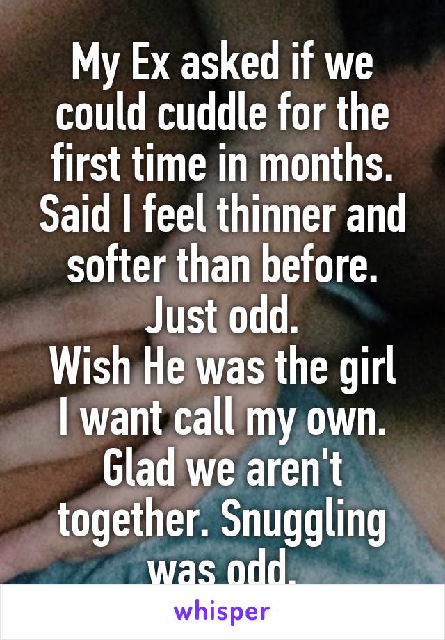 My Ex asked if we could cuddle for the first time in months. Said I feel thinner and softer than before. Just odd.
Wish He was the girl I want call my own. Glad we aren't together. Snuggling was odd.