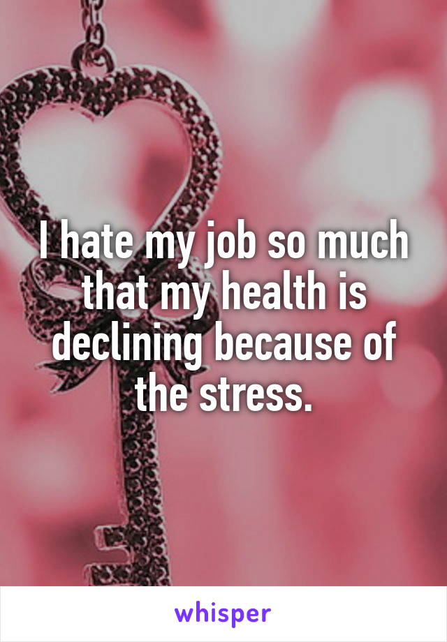 I hate my job so much that my health is declining because of the stress.
