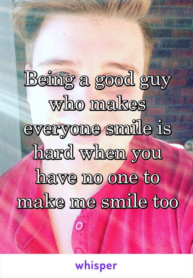 Being a good guy who makes everyone smile is hard when you have no one to make me smile too