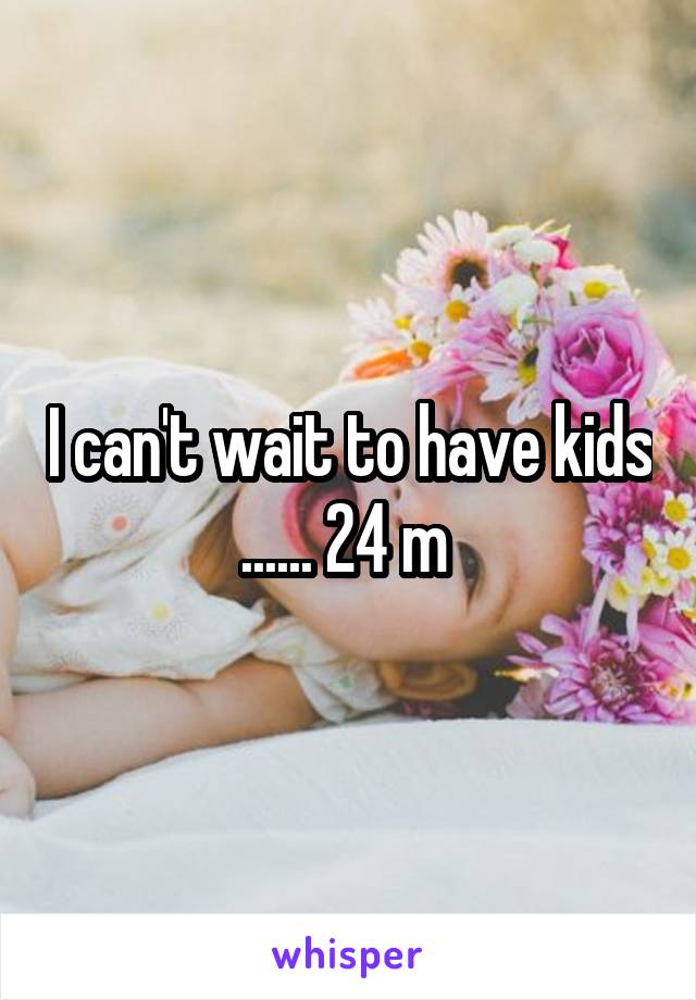 I can't wait to have kids ...... 24 m 