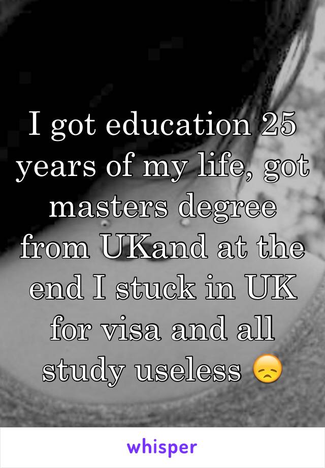 I got education 25 years of my life, got masters degree from UKand at the end I stuck in UK for visa and all study useless 😞