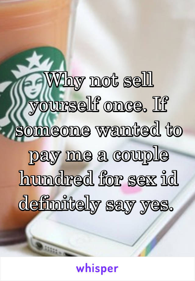 Why not sell yourself once. If someone wanted to pay me a couple hundred for sex id definitely say yes. 