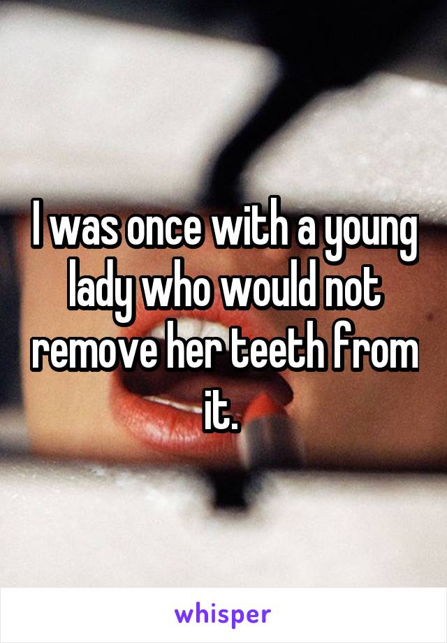 I was once with a young lady who would not remove her teeth from it. 