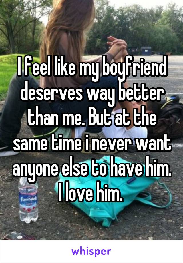 I feel like my boyfriend deserves way better than me. But at the same time i never want anyone else to have him. I love him. 