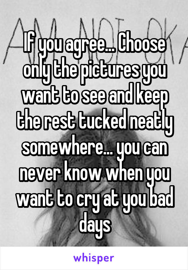 If you agree... Choose only the pictures you want to see and keep the rest tucked neatly somewhere... you can never know when you want to cry at you bad days