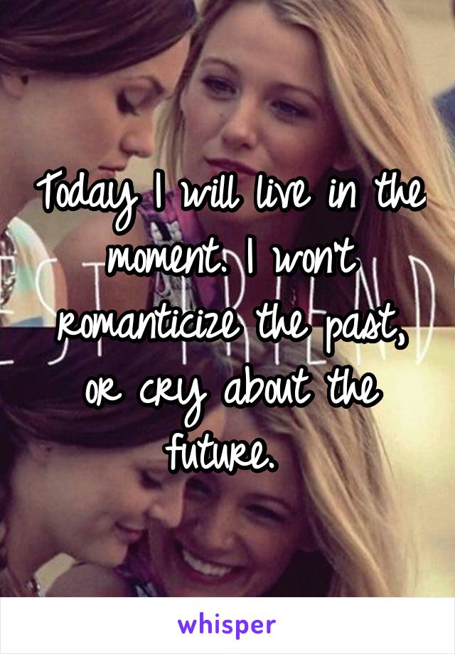 Today I will live in the moment. I won't romanticize the past, or cry about the future. 