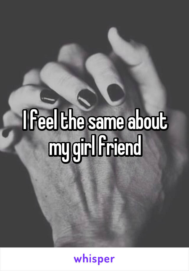 I feel the same about my girl friend