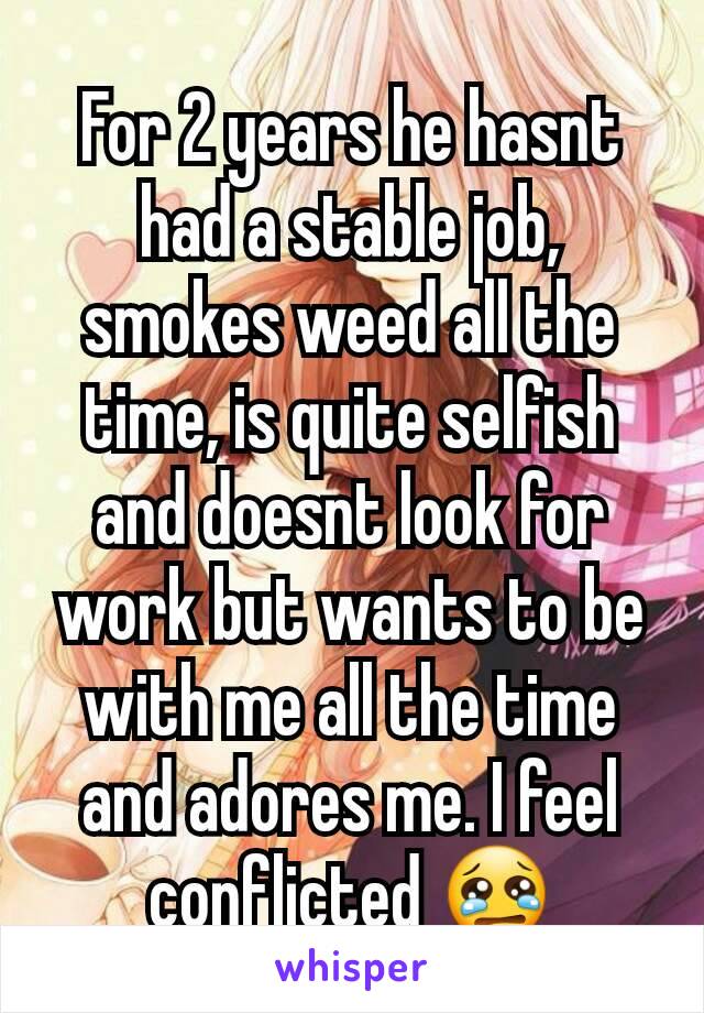 For 2 years he hasnt had a stable job, smokes weed all the time, is quite selfish and doesnt look for work but wants to be with me all the time and adores me. I feel conflicted 😢