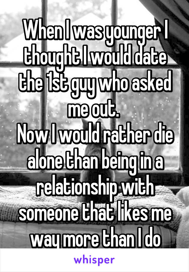 When I was younger I thought I would date the 1st guy who asked me out. 
Now I would rather die alone than being in a relationship with someone that likes me way more than I do