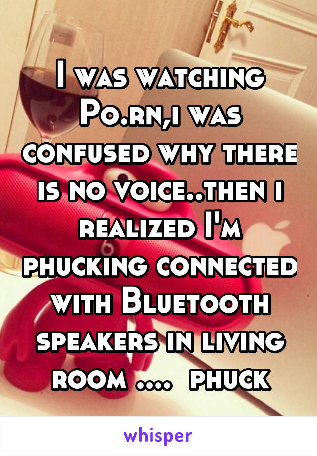 I was watching Po.rn,i was confused why there is no voice..then i realized I'm phucking connected with Bluetooth speakers in living room ....  phuck