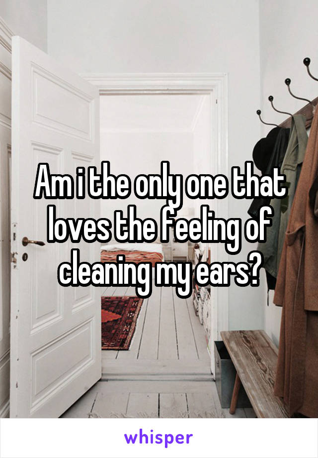 Am i the only one that loves the feeling of cleaning my ears?