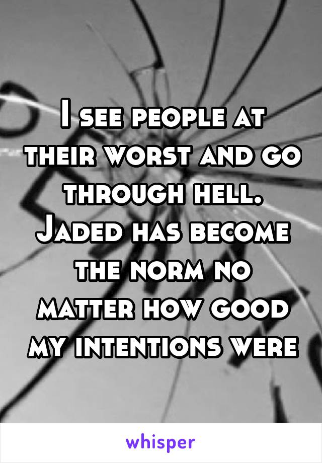 I see people at their worst and go through hell. Jaded has become the norm no matter how good my intentions were