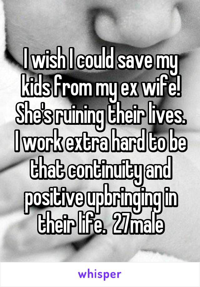 I wish I could save my kids from my ex wife! She's ruining their lives. I work extra hard to be that continuity and positive upbringing in their life.  27male